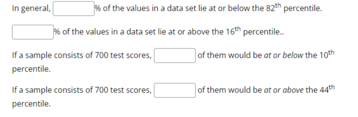 In general, □ % of the values in a data set lie at or below the 82^th percentile.
□ % of the values in a data set lie at or above the 16^th percentile..

If a sample consists of 700 test scores, □ of them would be at or below the 10^th percentile.

If a sample consists of 700 test scores, □ of them would be at or above the 44^th percentile.