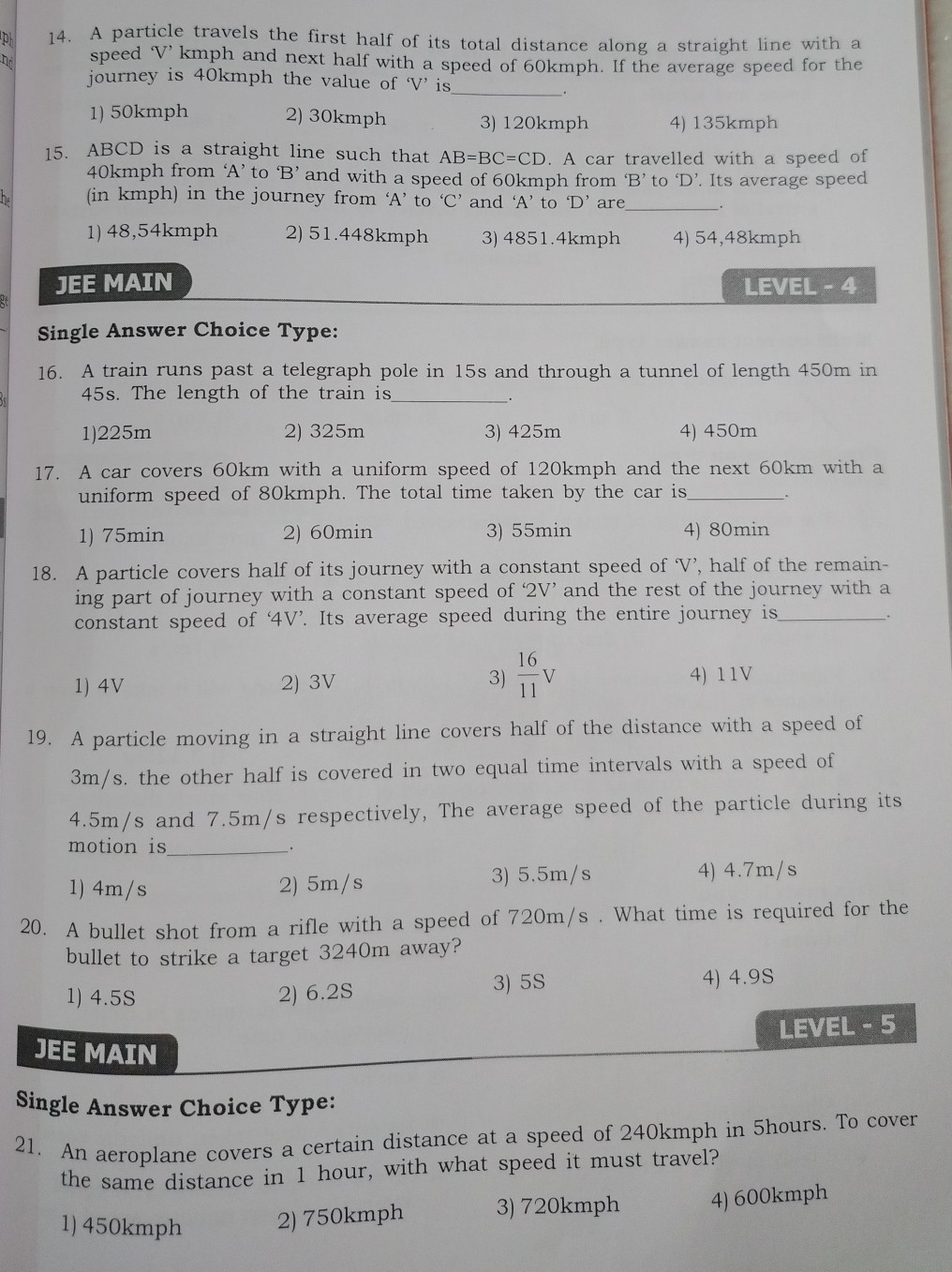 14. A particle travels the first half of its total distance along a straight line with a speed 'V' kmph and next half with a speed of 60 kmph . If the average speed for the journey is 40 kmph the value of ' V ' is  .
1) 50 kmph
2) 30 kmph
3) 120 kmph
4) 135 kmph
15. A B C D is a straight line such that A B=B C=C D. A car travelled with a speed of 40 kmph from ' A ' to ' B ' and with a speed of 60 kmph from ' B ' to ' D '. Its average speed (in kmph ) in the journey from ' A ' to ' C ' and ' A ' to ' D ' are  .
1) 48,54 kmph
2) 51.448 kmph
3) 4851.4 kmph
4) 54,48 kmph

JEE MAIN
LEVEL - 4
Single Answer Choice Type:
16. A train runs past a telegraph pole in 15 s and through a tunnel of length 450 m in 45 s . The length of the train is  .
1) 225 m
2) 325 m
3) 425 m
4) 450 m
17. A car covers 60 km with a uniform speed of 120 kmph and the next 60 km with a uniform speed of 80 kmph . The total time taken by the car is  .
1) 75 min
2) 60 min
3) 55 min
4) 80 min
18. A particle covers half of its journey with a constant speed of ' V ', half of the remaining part of journey with a constant speed of ' 2 V ' and the rest of the journey with a constant speed of ' 4 V '. Its average speed during the entire journey is  .
1) 4 V
2) 3 V
3) (16)/(11) V
4) 11 V
19. A particle moving in a straight line covers half of the distance with a speed of 3  m / s. the other half is covered in two equal time intervals with a speed of 4.5  m / s and 7.5  m / s respectively, The average speed of the particle during its motion is  .
1) 4  m / s
2) 5  m / s
3) 5.5  m / s
4) 4.7  m / s
20. A bullet shot from a rifle with a speed of 720  m / s. What time is required for the bullet to strike a target 3240 m away?
1) 4.5 S
2) 6.2 S
3) 5 S
4) 4.9 s

LEVEL-5
JEE MAIN
Single Answer Choice Type:
21. An aeroplane covers a certain distance at a speed of 240 kmph in 5 hours. To cover the same distance in 1 hour, with what speed it must travel?
1) 450 kmph
2) 750 kmph
3) 720 kmph
4) 600 kmph
