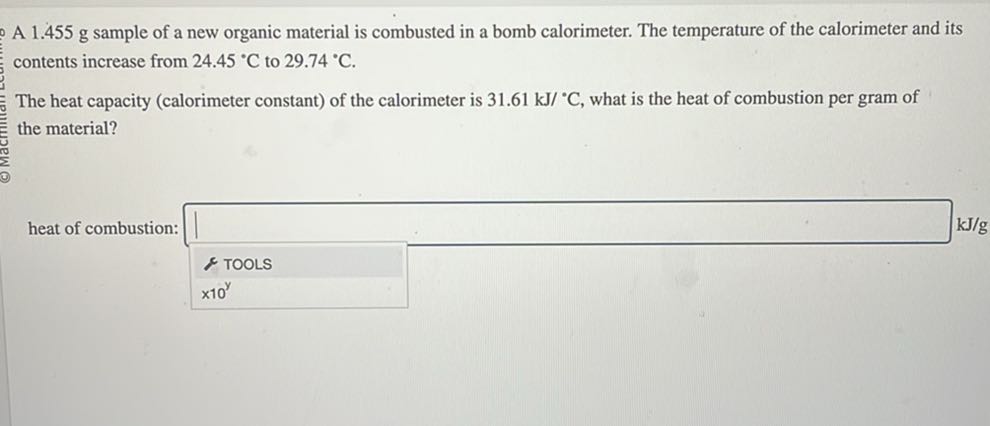 A 1.455 g sample of a new organic material is combusted in a bomb calorimeter. The temperature of the calorimeter and its contents increase from 24.45^∘C to 29.74^∘C.

The heat capacity (calorimeter constant) of the calorimeter is 31.61  kJ /^∘C, what is the heat of combustion per gram of the material?
heat of combustion: □
            TOOLS
× 10^y