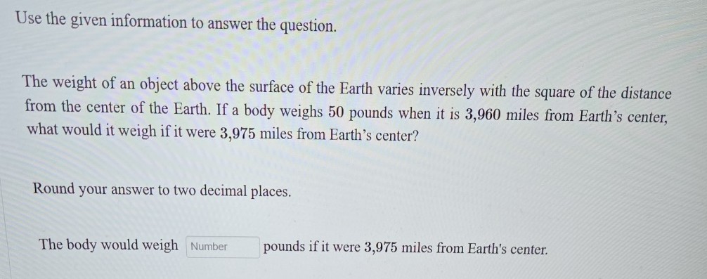 Use the given information to answer the question.

The weight of an object above the surface of the Earth varies inversely with the square of the distance from the center of the Earth. If a body weighs 50 pounds when it is 3,960 miles from Earth's center, what would it weigh if it were 3,975 miles from Earth's center?

Round your answer to two decimal places.

The body would weigh □ Number pounds if it were 3,975 miles from Earth's center.
