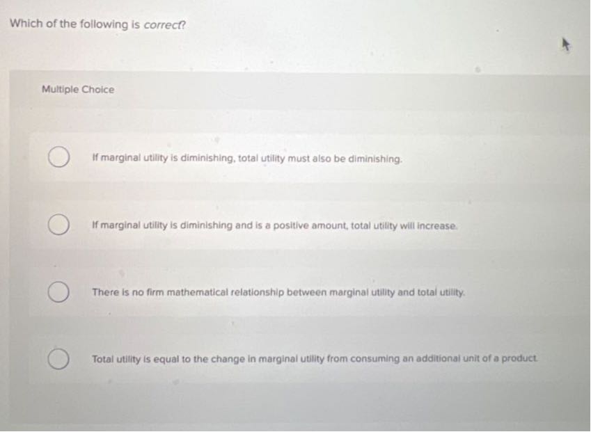 Which of the following is correct?

Multiple Choice
If marginal utility is diminishing, total utility must also be diminishing.
If marginal utility is diminishing and is a positive amount, total utility will increase.
There is no firm mathematical relationship between marginal utility and total utility.
Total utility is equal to the change in marginal utility from consuming an additional unit of a product