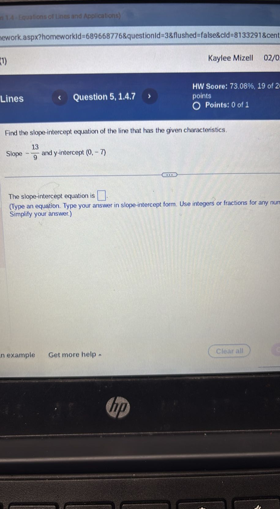 A14-Equations of Lines and Applications)
lework.aspx?homeworkld=689668776&questionld=3&flushed=false&cld=8133291&cent
(1)
Kaylee Mizell 02 / 0
HW Score: 73.08 %, 19 of 2
Lines
Question 5, 1.4.7
points
Points: 0 of 1

Find the slope-intercept equation of the line that has the given characteristics.
Slope -(13)/(9) and y-intercept (0,-7)

The slope-intercept equation is □ □.
(Type an equation. Type your answer in slope-intercept form. Use integers or fractions for any num Simplify your answer.)
n example
Get more help
Clear all