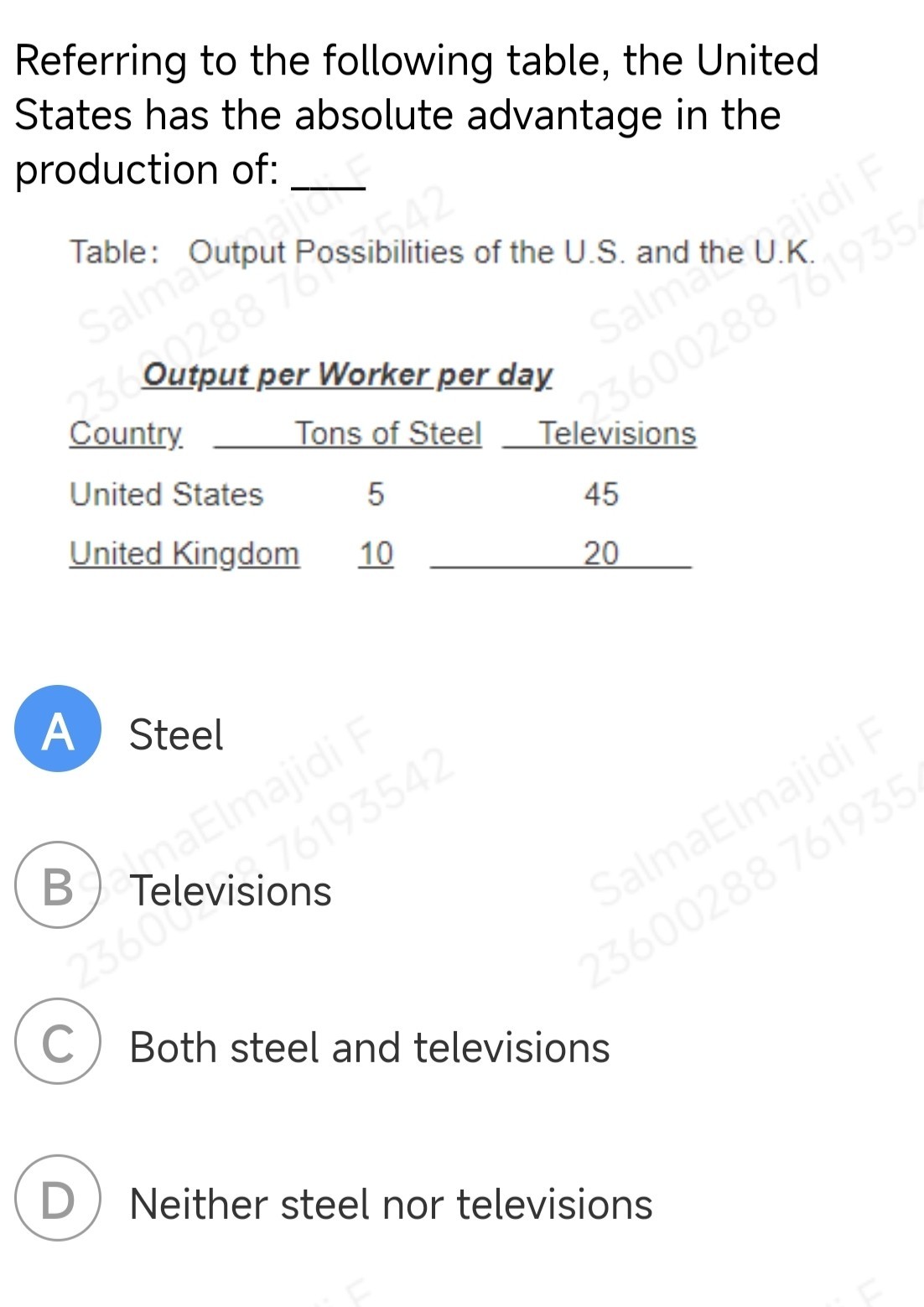 Referring to the following table, the United States has the absolute advantage in the production of: 
Table: Output Possibilities of the U.S. and the U.K.

Output per Worker per day
 
Country     2c Tons of Steel          Televisions 

 2 - 4   4 - 5      United States     5         45 

United Kingdom     10     20 



A Steel
(B) Televisions

C Both steel and televisions
(D) Neither steel nor televisions