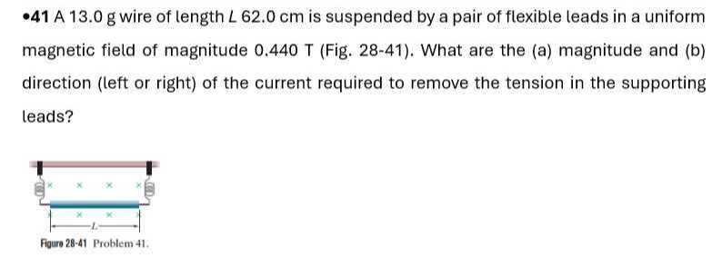 -41 A 13.0 g wire of length L 62.0  cm is suspended by a pair of flexible leads in a uniform magnetic field of magnitude 0.440 T (Fig. 28-41). What are the (a) magnitude and (b) direction (left or right) of the current required to remove the tension in the supporting leads?

Figure 28-41 Problem 41 .