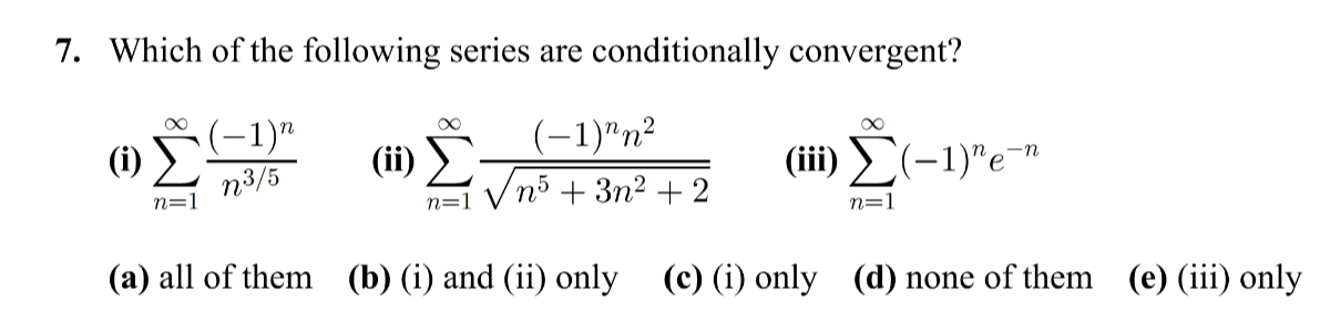 7. Which of the following series are conditionally convergent?
(i) ∑n=1^∞((-1)^n)/(n^3 / 5)
(ii) ∑n=1^∞((-1)^n n^2)/(√(n^5+3 n^2+2))
(iii) ∑n=1^∞(-1)^n e^-n
(a) all of them
(b) (i) and (ii) only
(c) (i) only
(d) none of them
(e) (iii) only