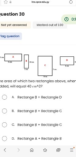 Ims.cpre.edu.gy

uestion 30

Not yet answered
Marked out of 1.00

Flag question
he area of which two rectangles above, wher dded, will equal 40  cm^∧ 2 ?
? A. Rectange B + Rectangle D
? B. Rectange B + Rectangle C
? C. Rectange B + Rectangle C
? D. Rectange A + Rectangle B