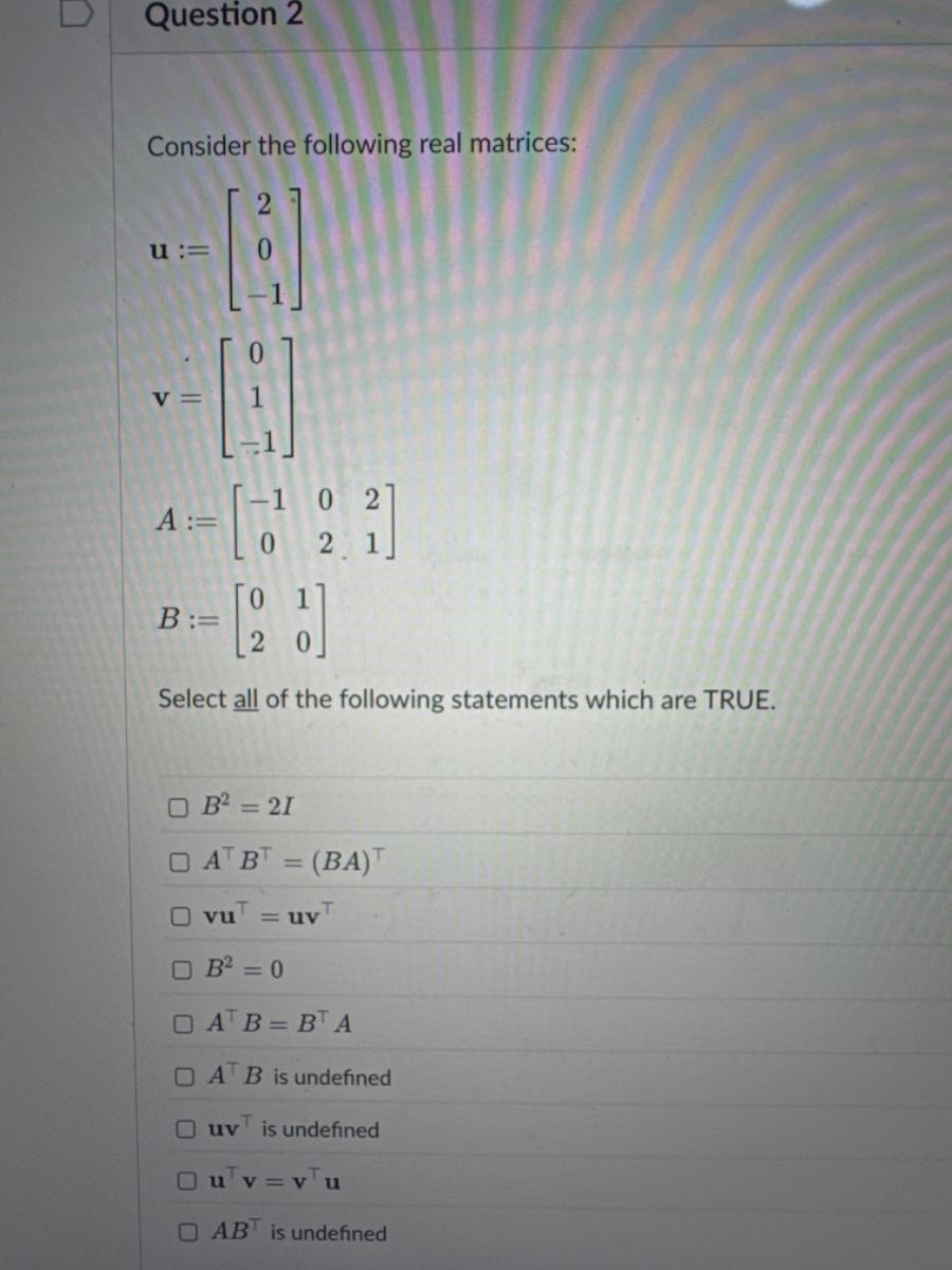 Question 2

Consider the following real matrices:

    𝐮:=[
            2 
            
            0 
            
            -1
        ] 
        𝐯=[
            0 
            
            1 
            
            -1
        ] 
        
        A:=[
            -1     0     2 
            
            0     2     1
        ] 
        
        B:=[
            0     1 
            
            2     0
        ]


Select all of the following statements which are TRUE.
B^2=2 I
A^⊤ B^⊤=(B A)^⊤
𝐯 𝐮^⊤=𝐮 𝐯^⊤
B^2=0
A^⊤ B=B^⊤ A
A^⊤ B is undefined
𝐮 𝐯^⊤ is undefined
𝐮^⊤𝐯=𝐯^⊤𝐮
A B^⊤ is undefined