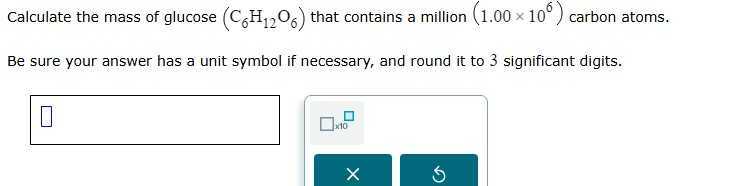 Calculate the mass of glucose (C6H12O6) that contains a million (1.00 × 10^6) carbon atoms.
Be sure your answer has a unit symbol if necessary, and round it to 3 significant digits.
□
□ 10