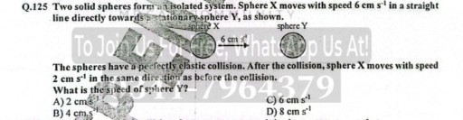 Q. 125 Two solid spheres form aisolated system. Sphere X moves with speed 6  cm s^-1 in a straight line directly towards?nationarp-sphere Y, as shown.

The spheres have a perfectly clastic collision. After the collision, sphere 𝐗 moves with speed 2cms^-1 in the same dire tion as before the collision.
What is the spleed of sphere Y ?
A) 2  cm / s
C) 6  cm s^-1
B) 4  cm^2
D) 8  cm s^-1