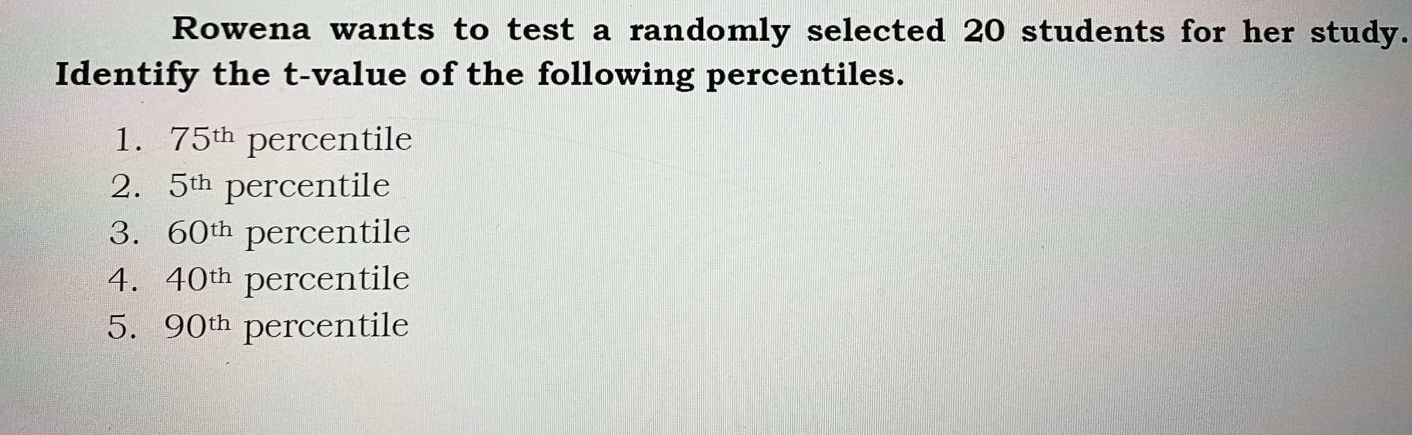 Rowena wants to test a randomly selected 20 students for her study. Identify the t-value of the following percentiles.
1. 75^th percentile
2. 5^th percentile
3. 60^th percentile
4. 40^th percentile
5. 90^th percentile