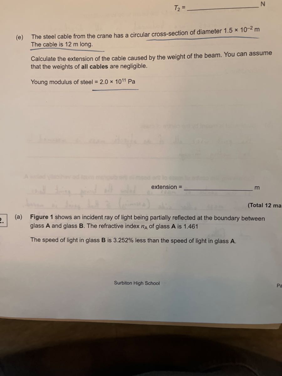 
    T2=

 N
(e) The steel cable from the crane has a circular cross-section of diameter 1.5 × 10^-2 m The cable is 12 m long.

Calculate the extension of the cable caused by the weight of the beam. You can assume that the weights of all cables are negligible.

Young modulus of steel =2.0 × 10^11 Pa
extension =
 m
(Total 12 ma
(a) Figure 1 shows an incident ray of light being partially reflected at the boundary between glass 𝐀 and glass 𝐁. The refractive index n𝐀 of glass 𝐀 is 1.461

The speed of light in glass B is 3.252 % less than the speed of light in glass 𝐀.
Surbiton High School
