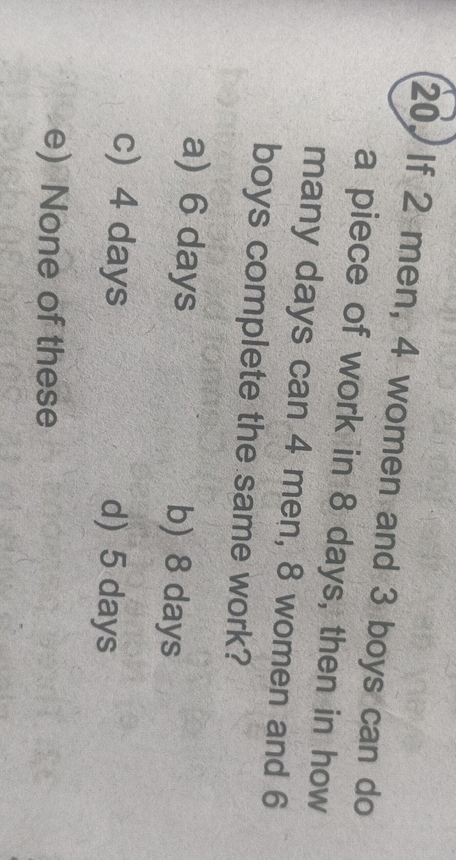 20. If 2 men, 4 women and 3 boys can do a piece of work in 8 days, then in how many days can 4 men, 8 women and 6 boys complete the same work?
a) 6 days
b) 8 days
c) 4 days
d) 5 days
e) None of these