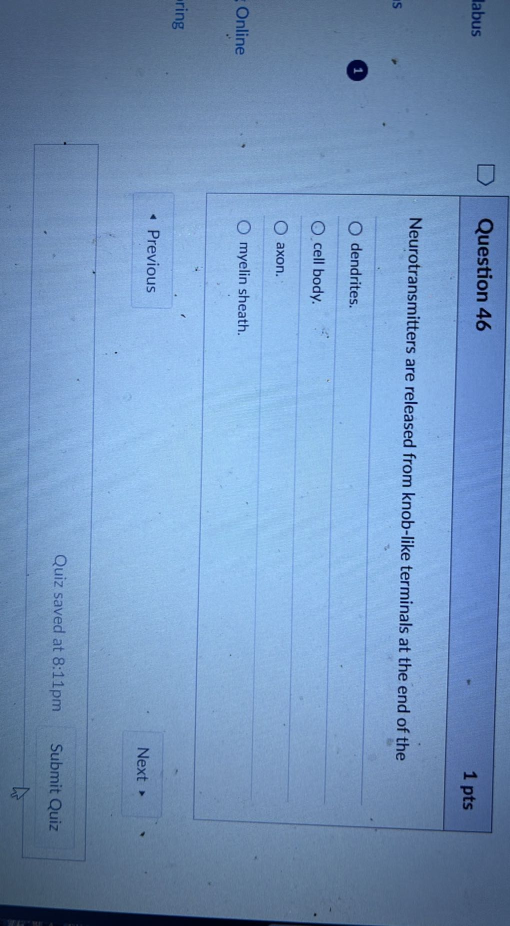 labus

Question 46
1 pts

Neurotransmitters are released from knob-like terminals at the end of the
1
dendrites.
cell body.
axon.
Online
myelin sheath.
ring
- Previous
Next
Quiz saved at 8:11pm
Submit Quiz