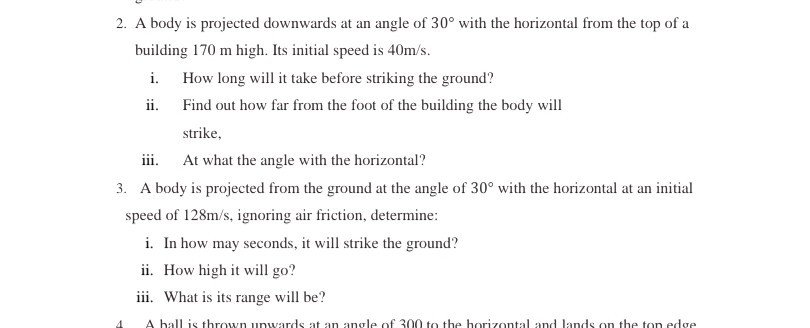 2. A body is projected downwards at an angle of 30^∘ with the horizontal from the top of a building 170 m high. Its initial speed is 40  m / s.
i. How long will it take before striking the ground?
ii. Find out how far from the foot of the building the body will strike,
iii. At what the angle with the horizontal?
3. A body is projected from the ground at the angle of 30^∘ with the horizontal at an initial speed of 128  m / s, ignoring air friction, determine:
i. In how may seconds, it will strike the ground?
ii. How high it will go?
iii. What is its range will be?