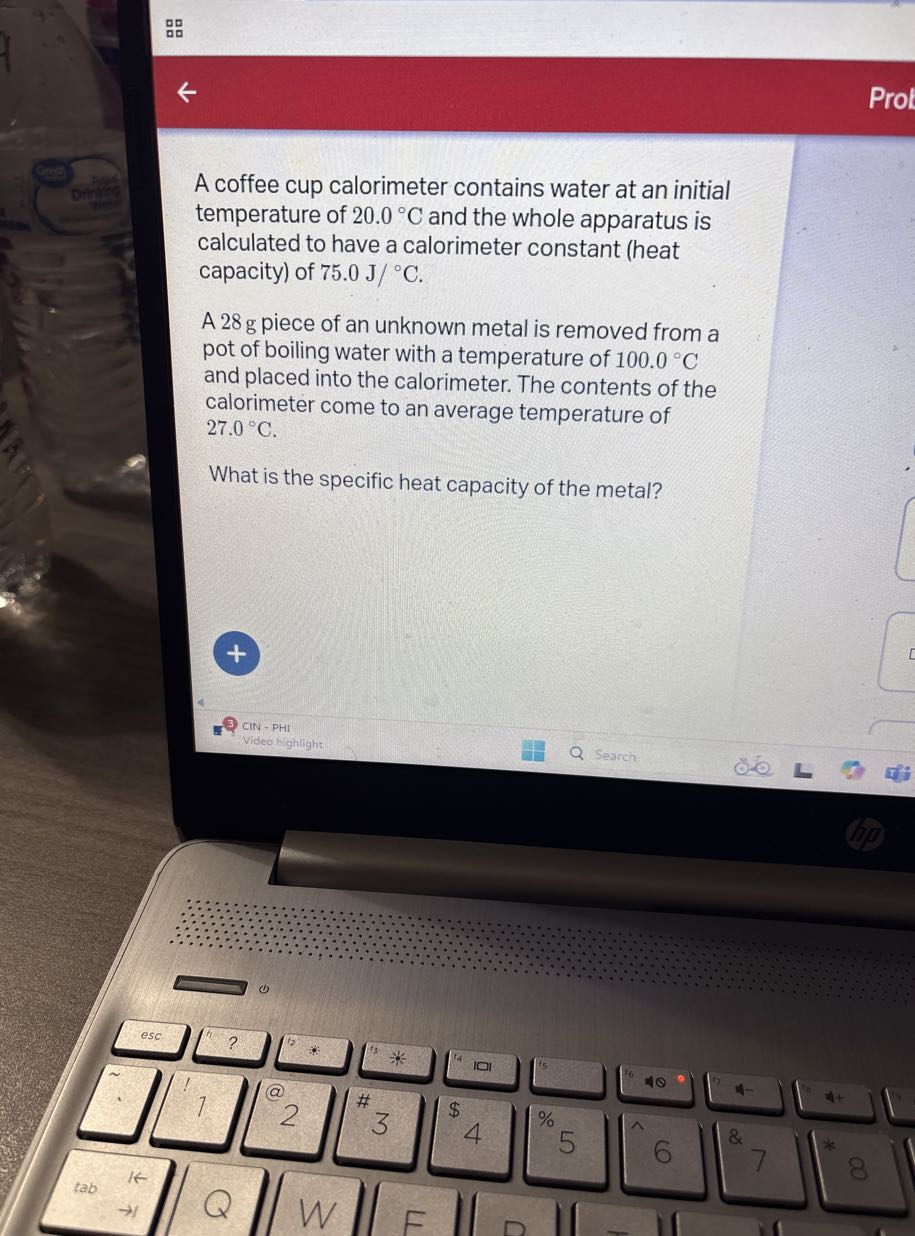 A coffee cup calorimeter contains water at an initial temperature of 20.0^∘C and the whole apparatus is calculated to have a calorimeter constant (heat capacity) of 75.0  J /^∘C.

A 28 g piece of an unknown metal is removed from a pot of boiling water with a temperature of 100.0^∘C and placed into the calorimeter. The contents of the calorimeter come to an average temperature of 27.0^∘C.

What is the specific heat capacity of the metal?
CIN - PHI
Video highlight
Search