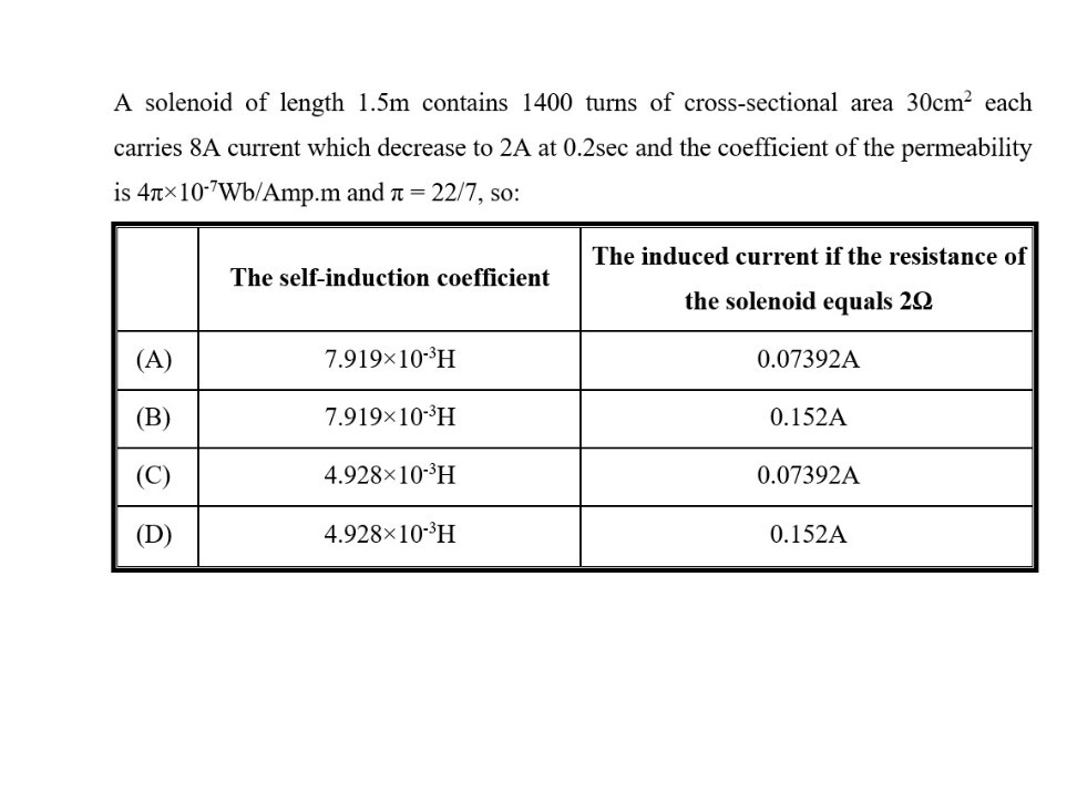 A solenoid of length 1.5 m contains 1400 turns of cross-sectional area 30  cm^2 each carries 8 A current which decrease to 2 A at 0.2 sec and the coefficient of the permeability is 4 π× 10^-7 Wb / Amp . m and π=22 / 7, so:

    The self-induction coefficient      
The induced current if the resistance of 

the solenoid equals 2Ω
 

(A)     7.919 × 10^-3H     0.07392 A 

(B)     7.919 × 10^-3H     0.152 A 

(C)     4.928 × 10^-3H     0.07392 A 

(D)     4.928 × 10^-3H     0.152 A 

