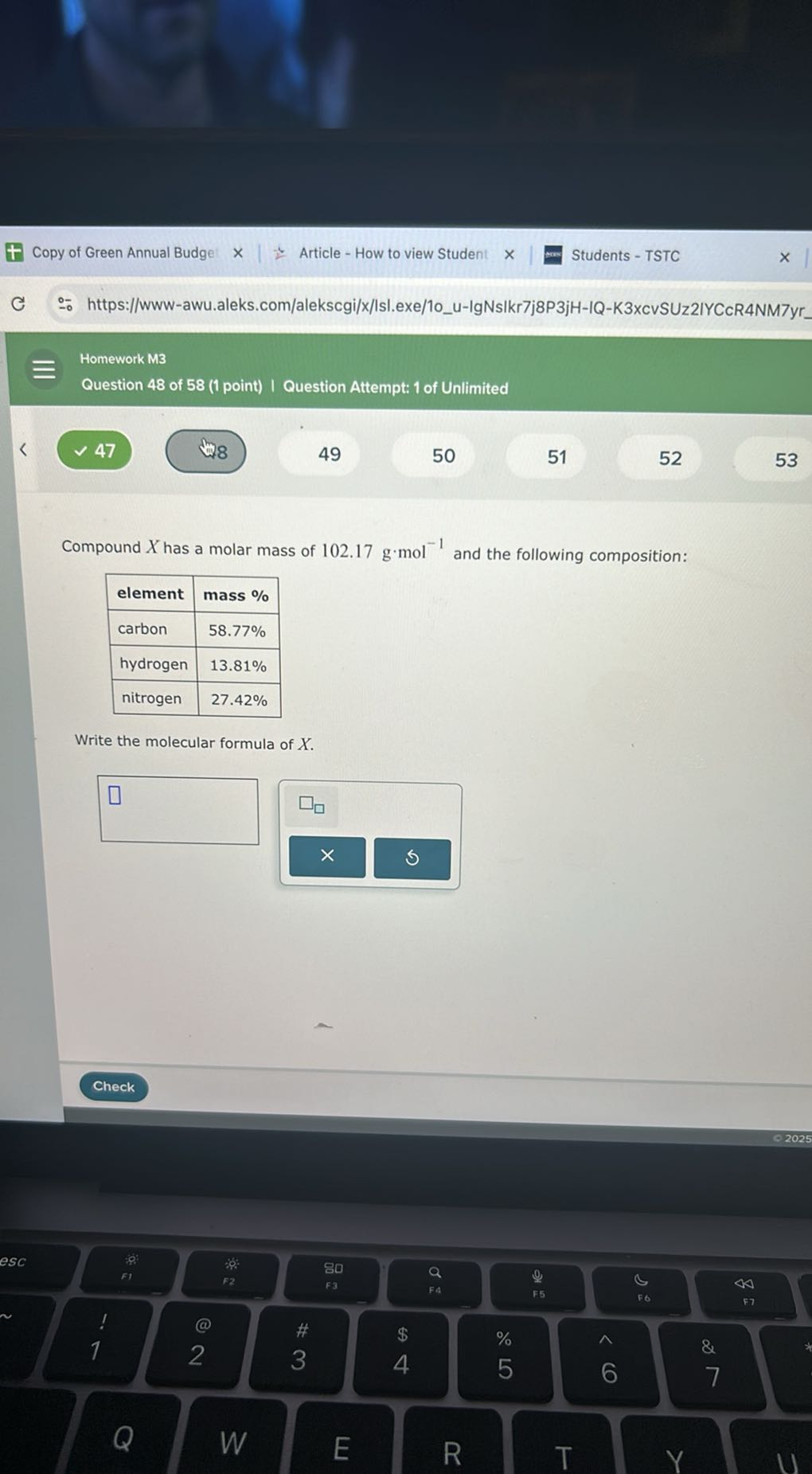 Copy of Green Annual Budge:
Article - How to view Student
Students - TSTC
https://www-awu.aleks.com/alekscgi/x/lsl.exe/10u-IgNsIkr7j8P3jH-IQ-K3xcvSUz2IYCcR4NM7yr
Homework M3
Question 48 of 58 (1 point) I Question Attempt: 1 of Unlimited
47
48
49
50
51
52
53

Compound X has a molar mass of 102.17  g· mol^-1 and the following composition:

element     mass % 

carbon     58.77 % 

hydrogen     13.81 % 

nitrogen     27.42 % 



Write the molecular formula of X.
□
- 2025
Check
