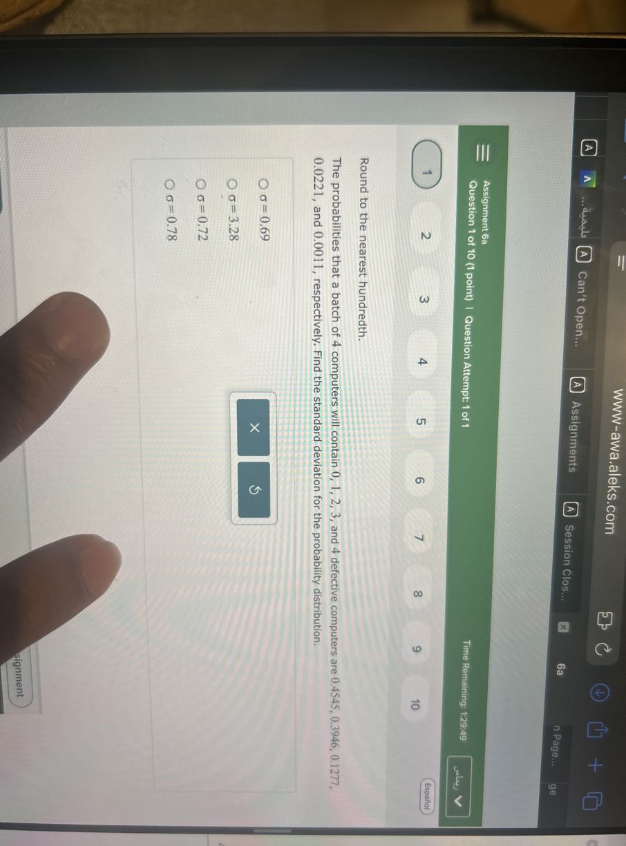 www-awa.aleks.com
(A)
∧
...dsauts
(A) Can't Open...
A Assignments
(A) Session Clos...
6a
n Page...
ge
Assignment 6a
Question 1 of 10 (1 point) | Question Attempt: 1 of 1
Time Remaining: 1:29:49
???
1
2
3
4
5
6
7
8
9
10
Español

Round to the nearest hundredth.
The probabilities that a batch of 4 computers will contain 0,1,2,3, and 4 defective computers are 0.4545,0.3946,0.1277, 0.0221 , and 0.0011 , respectively. Find the standard deviation for the probability distribution.
σ=0.69
σ=3.28
σ=0.72
σ=0.78
signment