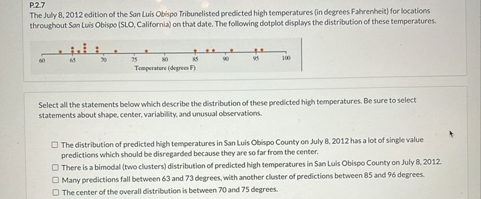 P.2.7

The July 8, 2012 edition of the San Luis Obispo Tribunelisted predicted high temperatures (in degrees Fahrenheit) for locations throughout San Luis Obispo (SLO, California) on that date. The following dotplot displays the distribution of these temperatures.

Select all the statements below which describe the distribution of these predicted high temperatures. Be sure to select statements about shape, center, variability, and unusual observations.
The distribution of predicted high temperatures in San Luis Obispo County on July 8,2012 has a lot of single value predictions which should be disregarded because they are so far from the center.
There is a bimodal (two clusters) distribution of predicted high temperatures in San Luis Obispo County on July 8, 2012.
Many predictions fall between 63 and 73 degrees, with another cluster of predictions between 85 and 96 degrees.
The center of the overall distribution is between 70 and 75 degrees.