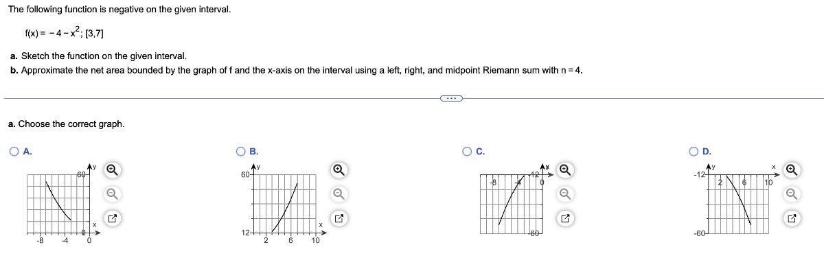 The following function is negative on the given interval.

    f(x)=-4-x^2 ;[3,7]

a. Sketch the function on the given interval.
b. Approximate the net area bounded by the graph of f and the x-axis on the interval using a left, right, and midpoint Riemann sum with n=4.
a. Choose the correct graph.
A.
B.
c.
D.