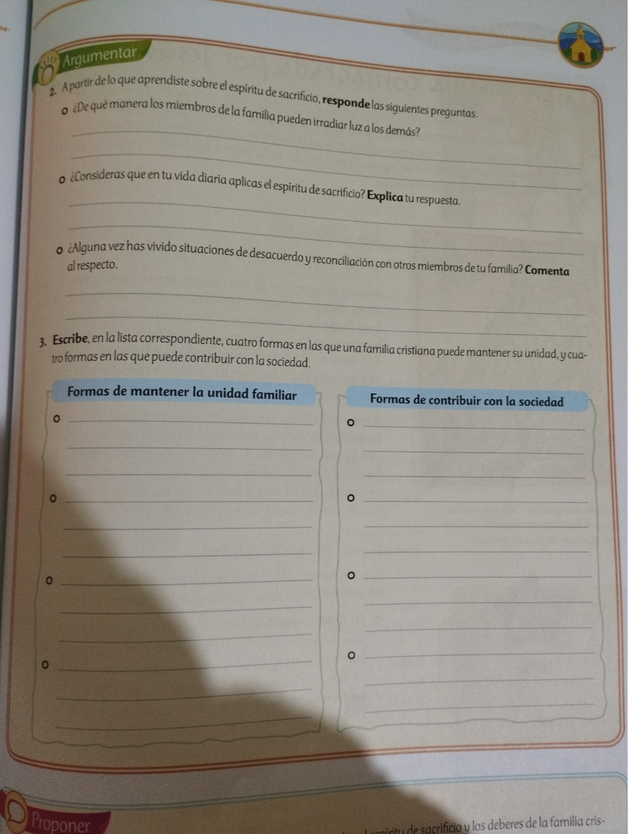 2. Apartir delo que aprendiste sobre el espiritu de sacrificio, responde las siguientes preguntas.
- LDequé manera los miembros de la familia pueden irradiar luza los demás?
- ¿Consideras queen tu vida diaria aplicas el espíritu de sacrificio? Explica tu respuesta.
- ¿Alguna vez has vivido situaciones de desacuerdo y reconciliación con otros miembros de tu familia? Comenta alrespecto.
3. Escribe, en la lista correspondiente, cuatro formas en las que una familia cristiana puede mantener su unidad, y cuatroformas en las que puede contribuir con la sociedad.
Formas de mantener la unidad familiar
0 


0 


0 


0 
Formas de contribuir con la sociedad
o 


o 


0 


o 




Proponer
de sacrificio y los deberes de la familia cris-