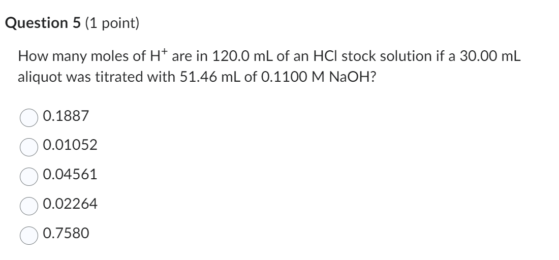 Question 5 (1 point)
How many moles of H^+are in 120.0  mL of an HCl stock solution if a 30.00  mL aliquot was titrated with 51.46  mL of 0.1100 MNaOH ?
0.1887
0.01052
0.04561
0.02264
0.7580