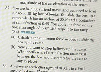 magnitude of the acceleration of the crates.
85. You are helping a friend move, and you need to load a 2.65 × 10^2 kg box of books. You slide the box up a ramp, which has an incline of 30.0^∘ and a coefficient of static friction of 0.45 . You apply the force on the box at an angle of 39.0^∘ with respect to the ramp. (2.4)
(a) Calculate the minimum force needed to slide the box up the ramp.
(b) Now you want to stop halfway up the ramp. What coefficient of static friction must exist between the box and the ramp for the box to stay in place?
86. An elevator accelerfites upward in 3.4 s to a final