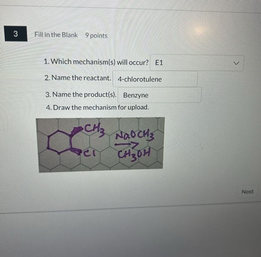3
Fill in the Blank 9 points
1. Which mechanism(s) will occur? □ E1
2. Name the reactant. □ 4-chlorotulene
3. Name the product(s). Benzyne
4. Draw the mechanism for upload.
Next