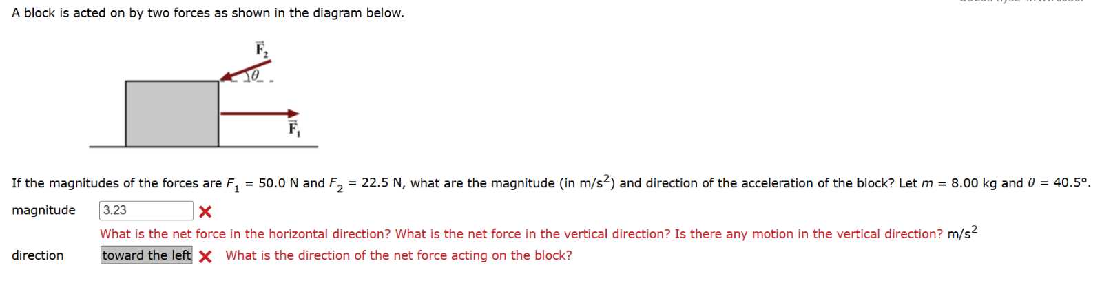 A block is acted on by two forces as shown in the diagram below.

If the magnitudes of the forces are F1=50.0  N and F2=22.5  N, what are the magnitude (in m / s^2 ) and direction of the acceleration of the block? Let m=8.00  kg and θ=40.5^∘. magnitude □ 3.23

What is the net force in the horizontal direction? What is the net force in the vertical direction? Is there any motion in the vertical direction? m / s^2

direction
toward the left 𝐗 What is the direction of the net force acting on the block?
