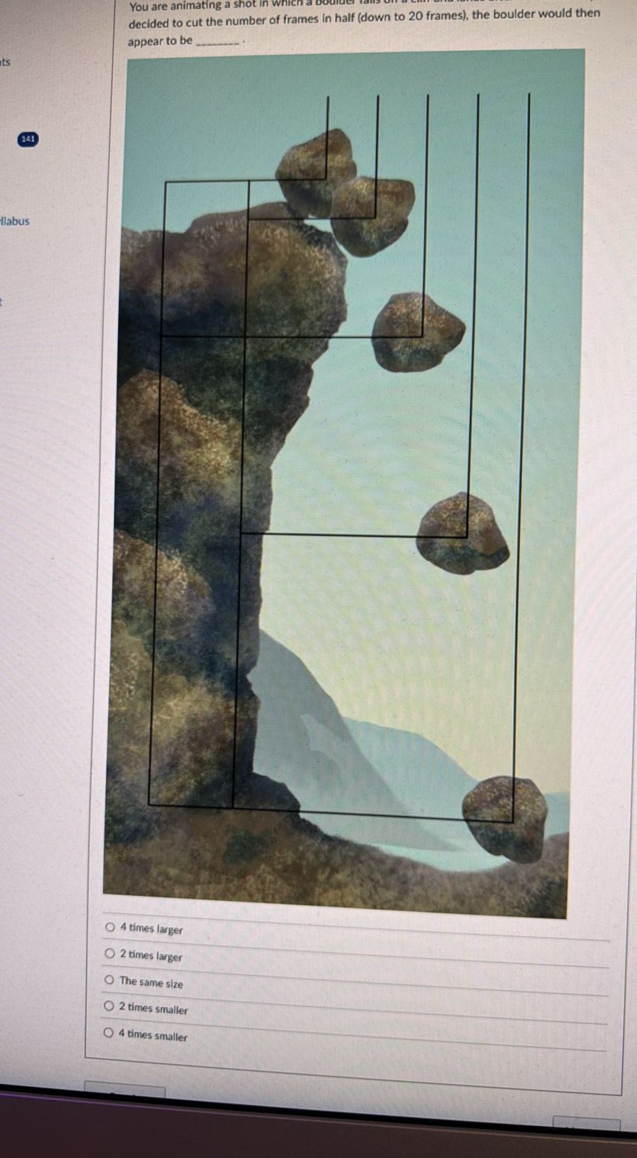 You are animating a shot in wrich decided to cut the number of frames in half (down to 20 frames), the boulder would then appear to be 
141
Ilabus
4 times larger
2 times larger
The same size
2 times smaller
4 times smaller