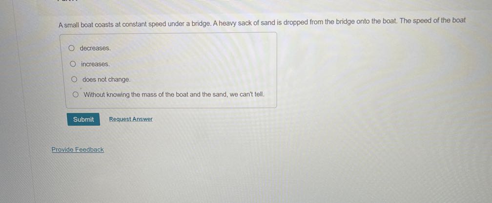 A small boat coasts at constant speed under a bridge. A heavy sack of sand is dropped from the bridge onto the boat. The speed of the boat
decreases.
increases.
does not change.
Without knowing the mass of the boat and the sand, we can't tell.
Submit
Request Answer
Provide Feedback