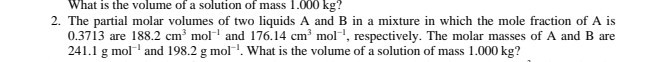 What is the volume of a solution of mass 1.000 kg ?
2. The partial molar volumes of two liquids A and B in a mixture in which the mole fraction of A is 0.3713 are 188.2  cm^3 mol^-1 and 176.14  cm^3 mol^-1, respectively. The molar masses of A and B are 241.1  g mol^-1 and 198.2  g mol^-1. What is the volume of a solution of mass 1.000 kg ?