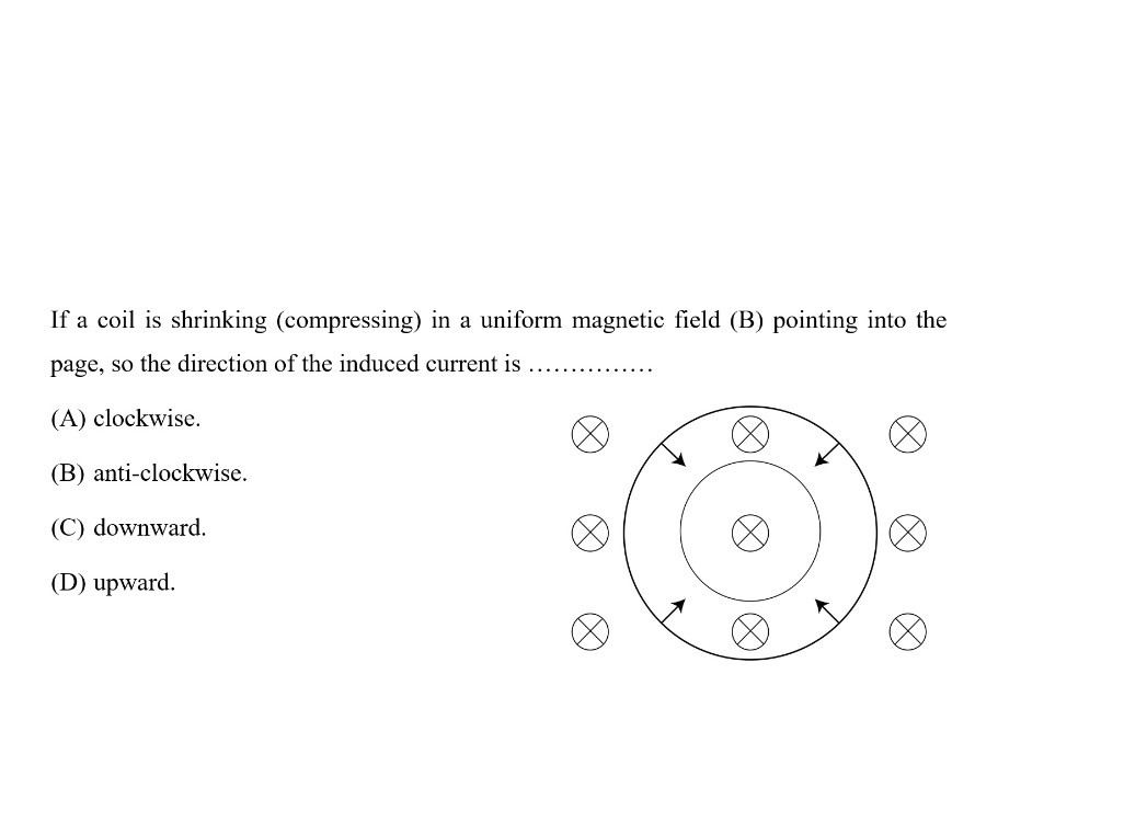 If a coil is shrinking (compressing) in a uniform magnetic field ( B ) pointing into the page, so the direction of the induced current is 
(A) clockwise.
(B) anti-clockwise.
(C) downward.
(D) upward.