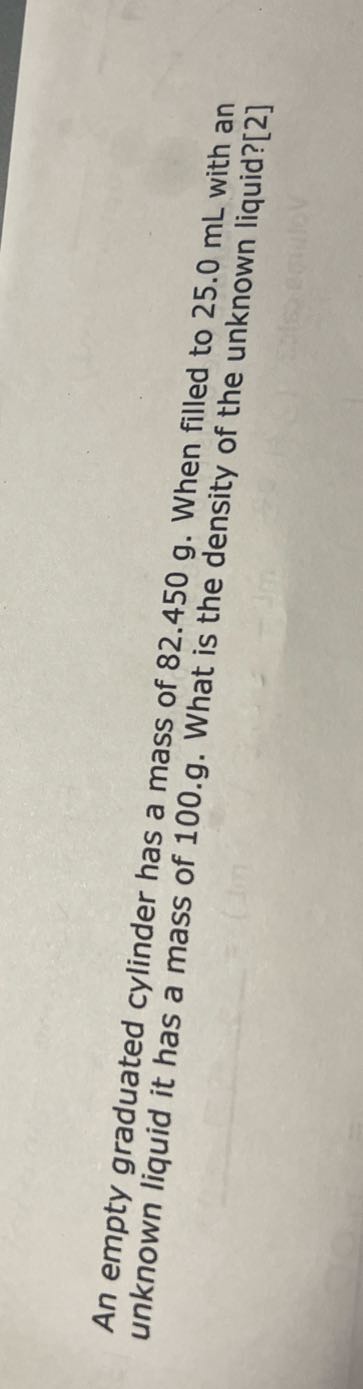 An empty graduated cylinder has a mass of 82.450 g . When filled to 25.0 mL with an unknown liquid it has a mass of 100.g. What is the density of the unknown liquid?[2]