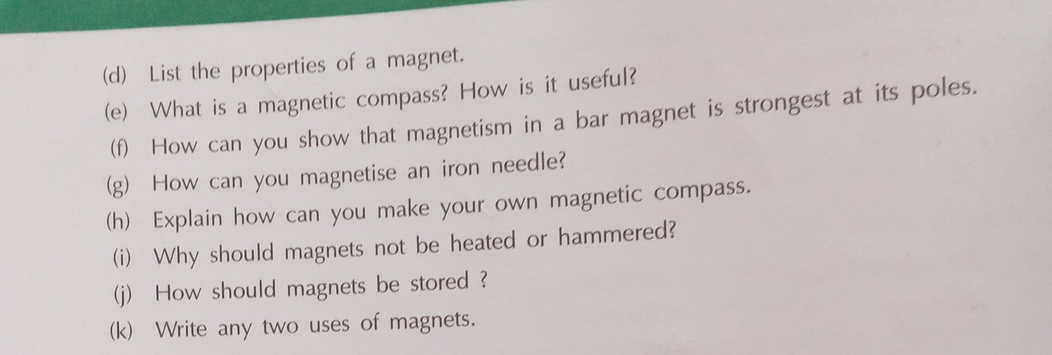 (d) List the properties of a magnet.
(e) What is a magnetic compass? How is it useful?
(f) How can you show that magnetism in a bar magnet is strongest at its poles.
(g) How can you magnetise an iron needle?
(h) Explain how can you make your own magnetic compass.
(i) Why should magnets not be heated or hammered?
(j) How should magnets be stored ?
(k) Write any two uses of magnets.