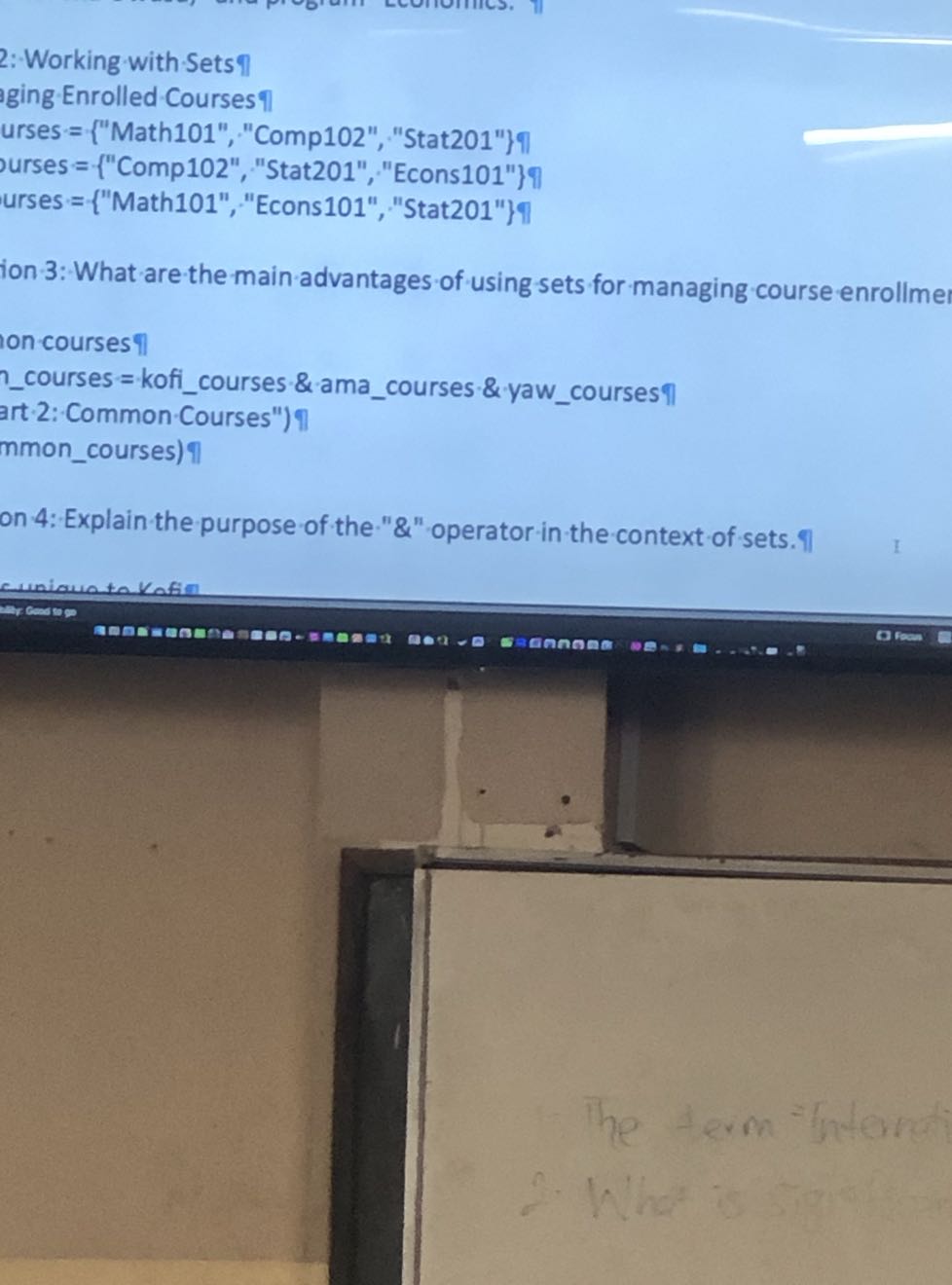 2:-Working with Sets 
ging Enrolled Courses
urses = {"Math101", "Comp102", "Stat201"}?
urses ={ "Comp102", "Stat201", "Econs101" }?
urses ={ "Math101","Econs101","Stat201" }
ion 3: What are-the main advantages of using sets for managing course enrollme
on courses †
courses = koficourses & & amacourses & & yawcourses 
art 2: Common Courses") nmoncourses) ?
on 4: Explain the purpose of the "&" operator in the context of sets.