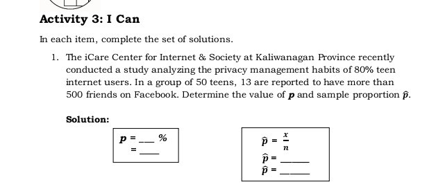 Activity 3: I Can
In each item, complete the set of solutions.
1. The iCare Center for Internet & Society at Kaliwanagan Province recently conducted a study analyzing the privacy management habits of 80 % teen internet users. In a group of 50 teens, 13 are reported to have more than 500 friends on Facebook. Determine the value of p and sample proportion p̂.

Solution:

    p    =
    ldots %
        =


    p̂=(x)/(n)
        p̂= 
        p=
