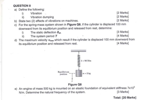 QUESTION 8
a) Define the following:
i) Vibration
[2 Marks]
ii) Vibration dumping
[2 Marks]
b) State two (2) effects of vibrations on machines.
[2 Marks]
c) For the spring-mass system shown in Figure Q8, if the cylinder is displaced 100 mm downward from its equilibrium position and released from rest, determine:
i) The static deflection δs,
[3 Marks]
ii) The system period T
[4 Marks]
d) The maximum velocity vmax which result if the cylinder is displaced 100 mm downward from its equilibrium position and released from rest.
[4 Marks]

Figure Q8
e) An engine of mass 500 kg is mounted on an elastic foundation of equivalent stiffness 7 × 10^5N / m. Determine the natural frequency of the system.
[3 Marks]
Total: [20 Marks]