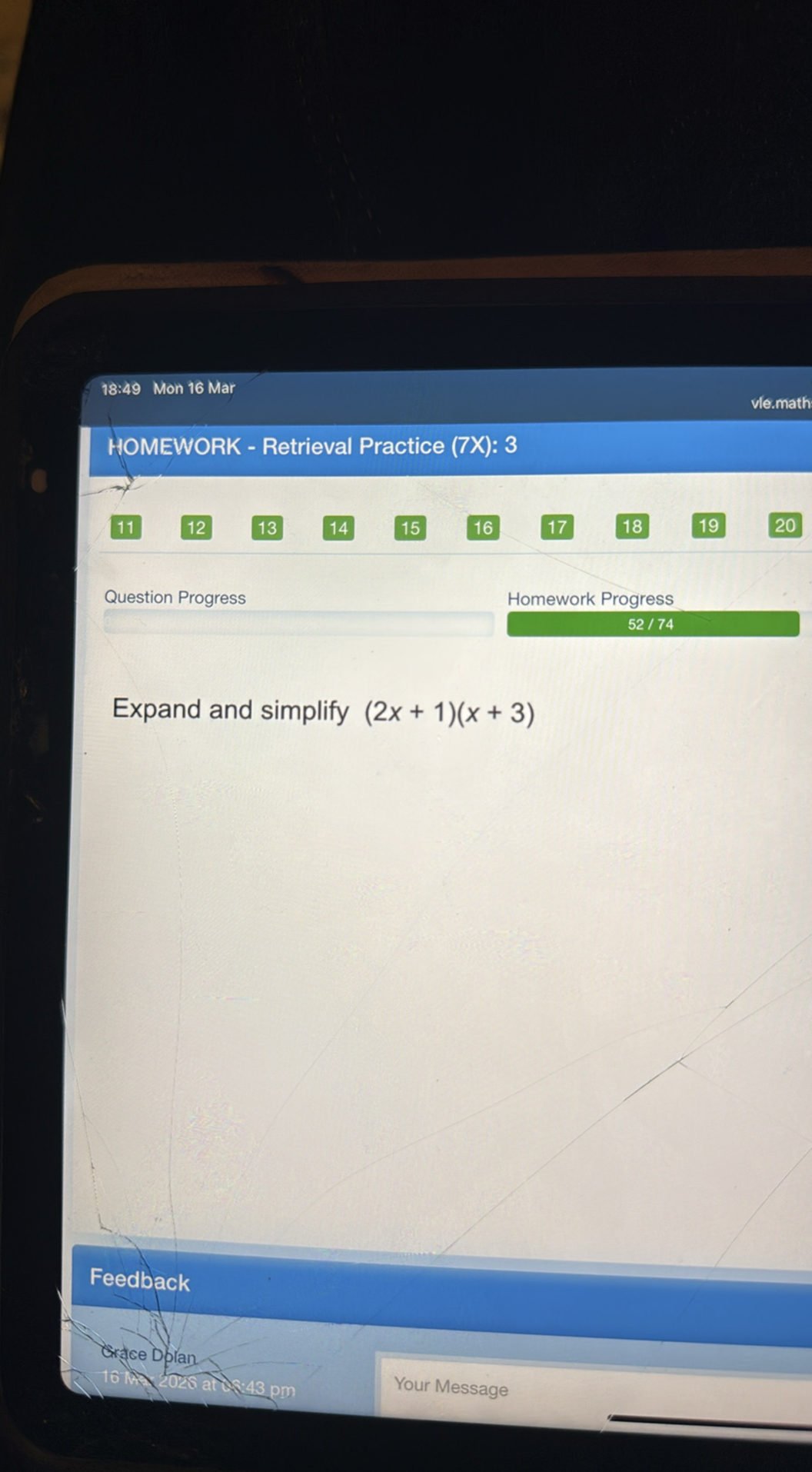 18:49 Mon 16 Mar
vle.math
HOMEWORK - Retrieval Practice (7X): 3
11
12
13
14
15
16
17
18
19
20
Question Progress
Homework Progress
52 / 74

Expand and simplify (2 x+1)(x+3)

Feedback
Crace Dolan
16 ml 2028 and:48 pm
Your Message