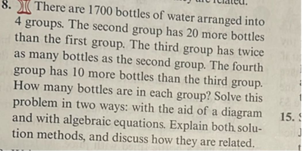 8. √(∫) There are 1700 bottles of water arranged into 4 groups. The second group has 20 more bottles than the first group. The third group has twice as many bottles as the second group. The fourth group has 10 more bottles than the third group. How many bottles are in each group? Solve this problem in two ways: with the aid of a diagram and with algebraic equations. Explain both solution methods, and discuss how they are related.