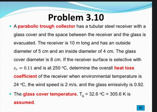 Problem 3.10
- A parabolic trough collector has a tubular steel receiver with a glass cover and the space between the receiver and the glass is evacuated. The receiver is 10 m long and has an outside diameter of 5 cm and an inside diameter of 4 cm . The glass cover diameter is 8 cm . If the receiver surface is selective with εr=0.11 and is at 250^∘C, determine the overall heat loss coefficient of the receiver when environmental temperature is 24^∘C, the wind speed is 2  m / s, and the glass emissivity is 0.92 .
- The glass cover temperature, Tg=32.6^∘C=305.6  K is assumed.
82