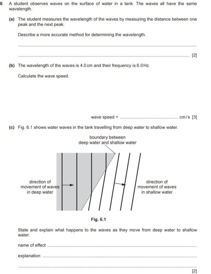 6 A student observes waves on the surface of water in a tank. The waves all have the same wavelength.
(a) The student measures the wavelength of the waves by measuring the distance between one peak and the next peak.

Describe a more accurate method for determining the wavelength.



[2]
(b) The wavelength of the waves is 4.0 cm and their frequency is 6.0 Hz .

Calculate the wave speed.
wave speed =  cm/s

[3]
(c) Fig. 6.1 shows water waves in the tank travelling from deep water to shallow water.

Fig. 6.1

State and explain what happens to the waves as they move from deep water to shallow water.
name of effect 
explanation 


[2]