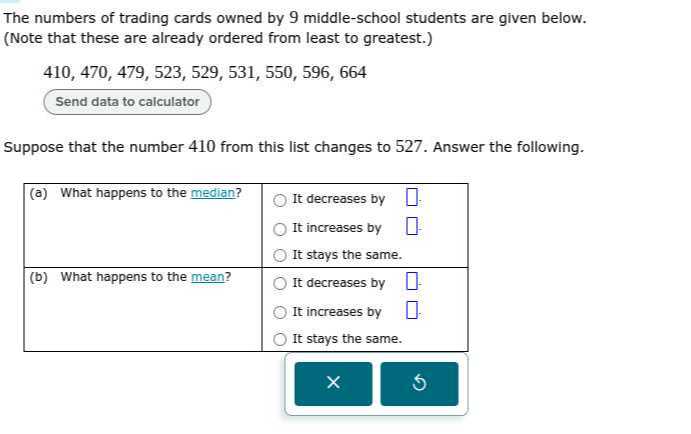 The numbers of trading cards owned by 9 middle-school students are given below. (Note that these are already ordered from least to greatest.)

    410,470,479,523,529,531,550,596,664

Send data to calculator

Suppose that the number 410 from this list changes to 527 . Answer the following.

(a) What happens to the median?     It decreases by □. 

    It increases by □ 

    It stays the same. 

(b) What happens to the mean?     It decreases by □ 

    It increases by 

    It stays the same. 

