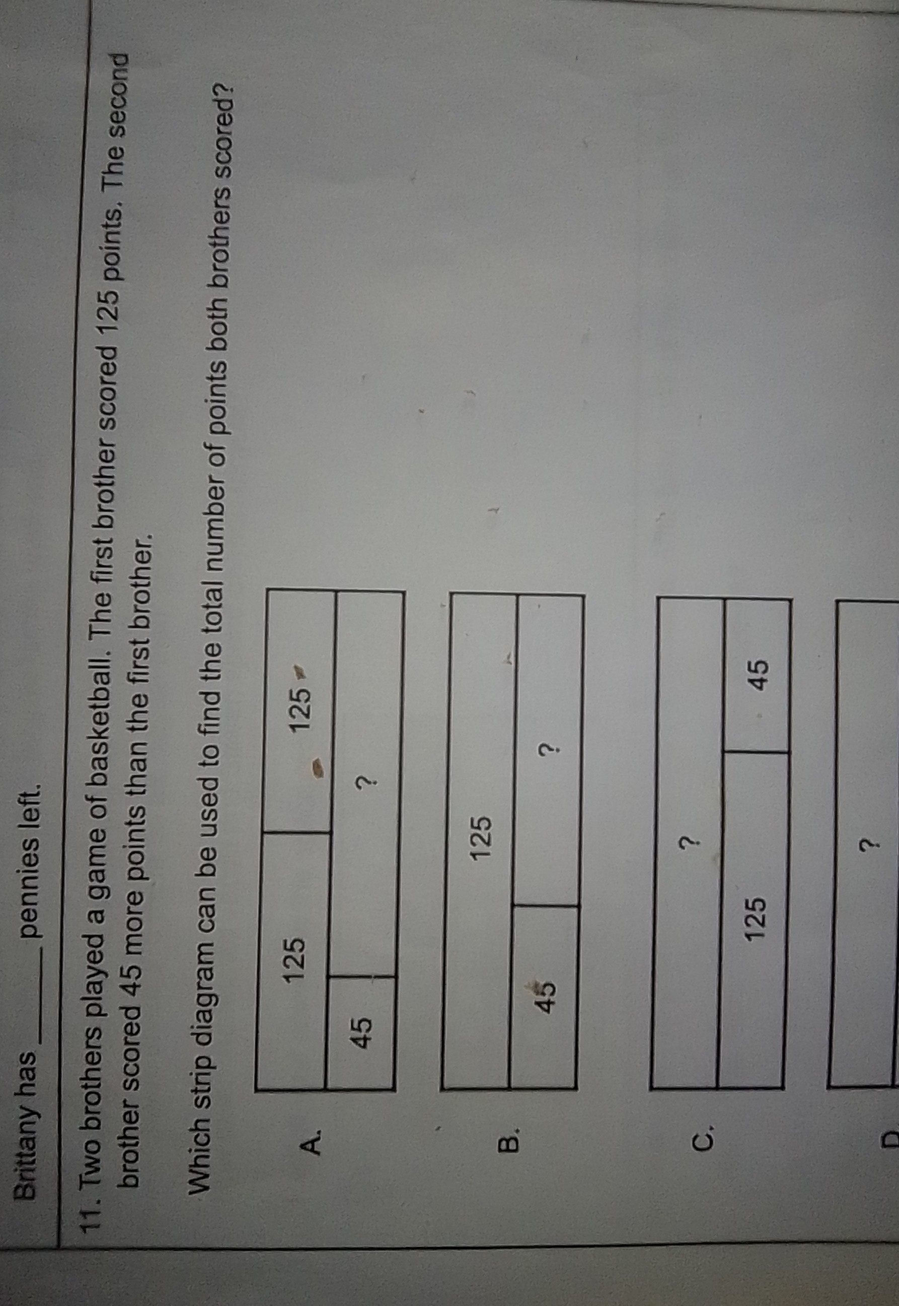 Brittany has  pennies left.
11. Two brothers played a game of basketball. The first brother scored 125 points. The second brother scored 45 more points than the first brother.

Which strip diagram can be used to find the total number of points both brothers scored?
A.

2|c|125     e^125 

45         ? 


B.

2|c|125 

45     


C.

2|c|? 

125     45 


□