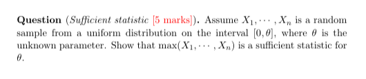 Question (Sufficient statistic [5. marks ]). Assume X1, ⋯, Xn is a random sample from a uniform distribution on the interval [0, θ], where θ is the unknown parameter. Show that max(X1, ⋯, Xn) is a sufficient statistic for θ.
