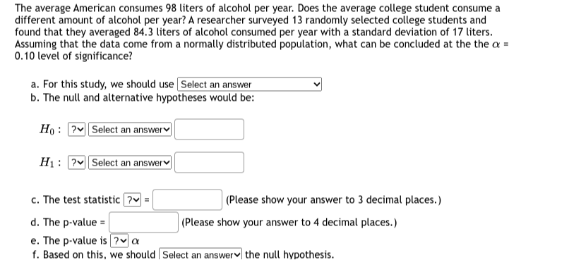 The average American consumes 98 liters of alcohol per year. Does the average college student consume a different amount of alcohol per year? A researcher surveyed 13 randomly selected college students and found that they averaged 84.3 liters of alcohol consumed per year with a standard deviation of 17 liters. Assuming that the data come from a normally distributed population, what can be concluded at the the α= 0.10 level of significance?
a. For this study, we should use Select an answer
b. The null and alternative hypotheses would be:

    H0:  Pv Select an answerv □
        
        H1:  ?v Select an answer □

c. The test statistic ? v= □ (Please show your answer to 3 decimal places.)
d. The p-v a l u e= □ (Please show your answer to 4 decimal places.)
e. The p-value is ? v α
f. Based on this, we should Select an answer r the null hypothesis.