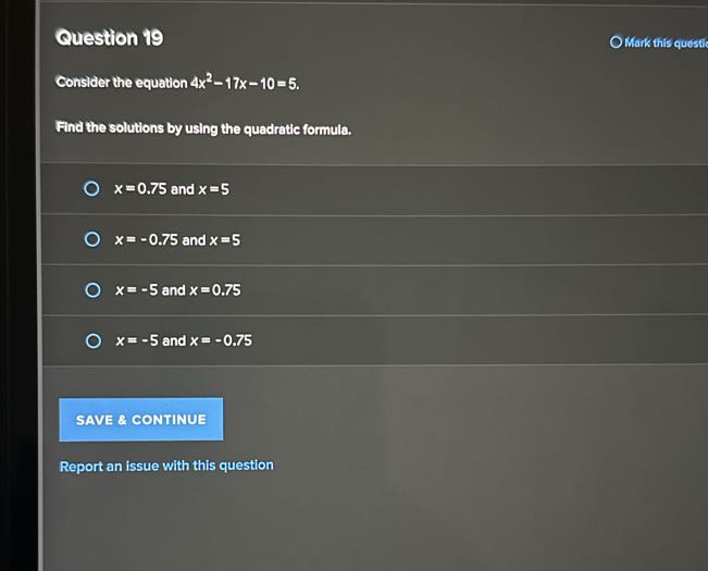 Question 19
Mark this questic

Conslder the equation 4 x^2-17 x-10=5.

Find the solutions by using the quadratic formula.
x=0.75 and x=5
x=-0.75 and x=5
x=-5 and x=0.75
x=-5 and x=-0.75

SAVE & CONTINUE

Report an issue with this question
