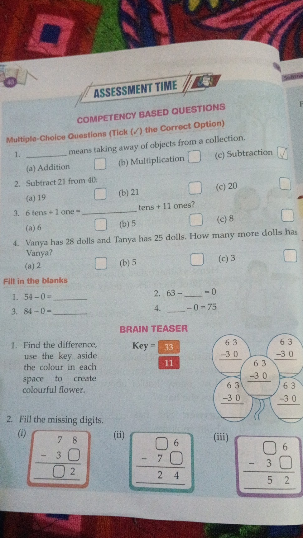 ASSESSMENT TIME
COMPETENCY BASED QUESTIONS
Multiple-Choice Questions (Tick () the Correct Option)
1.  means taking away of objects from a collection.
(c) Subtraction
(a) Addition (b) Multiplication 
2. Subtract 21 from 40 :
(c) 20
(a) 19 (b) 21
3. 6 tens +1 one =  tens +11 ones?
(b) 5 (c) 8
(a) 6
4. Vanya has 28 dolls and Tanya has 25 dolls. How many more dolls has Vanya?
(a) 2 (b) 5 (c) 3 

Fill in the blanks
1. 54-0=  2. 63-  =0
3. 84-0=  4.  -0=75

BRAIN TEASER
1. Find the difference, use the key aside the colour in each space to create colourful flower.
2. Fill the missing digits.

    Key =(33)/(11)

(i)
(ii)
(iii)

□ 6 

-   3 □ 

52 

