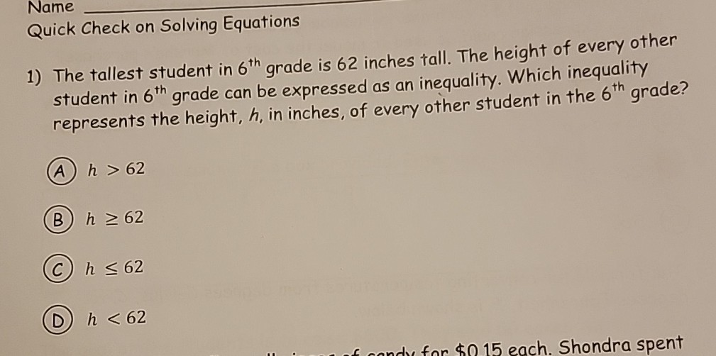 Name
Quick Check on Solving Equations
1) The tallest student in 6^th grade is 62 inches tall. The height of every other student in 6^th grade can be expressed as an inequality. Which inequality represents the height, h, in inches, of every other student in the 6^th grade?
(A) h>62
(B) h ≥ 62
(C) h ≤ 62
(D) h<62