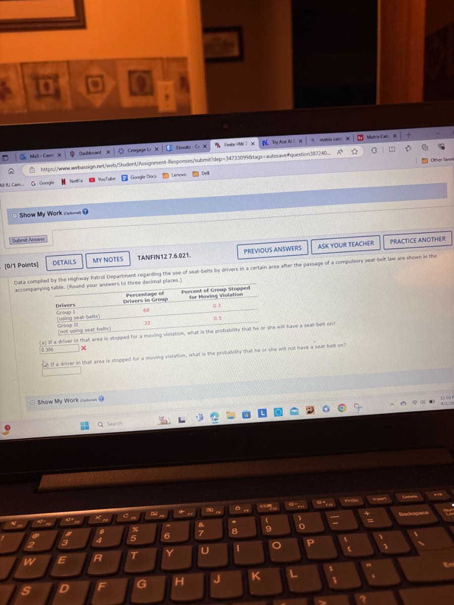 Mel - Carm x
Dashbeard x
Cemgage L ×
Erooks =Ce×
Finite HW7
N. Try Ace Al 5
matrix caica x
Matrocalc x
https//www.webassign.net/web/Student/Assignment-Responses/submit?dep =347330998 t a g s= autosavefquestion 387240 . . .    A^l
Google
Nettios
YouTube
Google Doss
Lenovo
Dell
Show My Work iopeast
18
Submit Aaswes
[0/1 Points]
DETAILS
MY NOTES
TANFIN12 7.6.021.
PREVIOUS ANSWERS
ASK YOUR TEACHER
PRACTICE ANOTHER
Data compiled by the Highway Patrol Department regarding the use of seat-belts by drivers in a certain area after the passage of a compulsory seat belt law are shown in the accompanying table. (Round your answers to three decimal places.)

     
Percentage of 

Drivers in Group
      
Percent of Group stopped 

for Moving Violation
 

Drivers     68     0.3 

 
Group I 

(using seat-belts)
     0.5 

Group II     32     

(not using seat-belts)         


(a) If a driver in that area is stopped for a moving violation, what is the probablity that he or she win have a seat bell on? 0306 ×
An If a driver in that area is stopped for a moving violation, what is the procablity that he or fhe will not have a seat-belt on? □
Show My Work iostional!